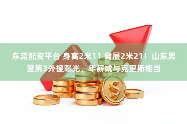 东莞配资平台 身高2米11 臂展2米21！山东男篮第3外援曝光，年薪或与克里斯相当