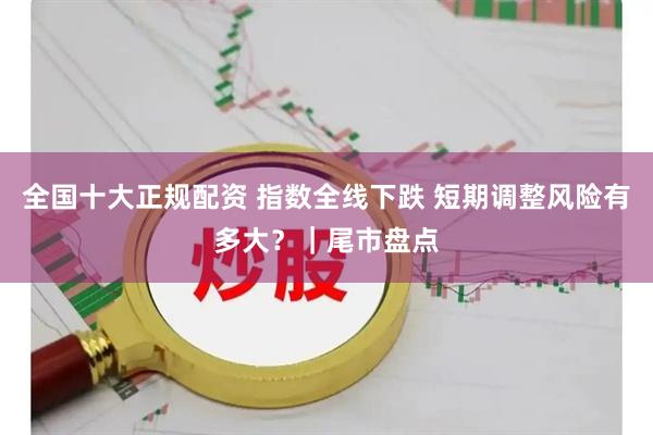全国十大正规配资 指数全线下跌 短期调整风险有多大？｜尾市盘点