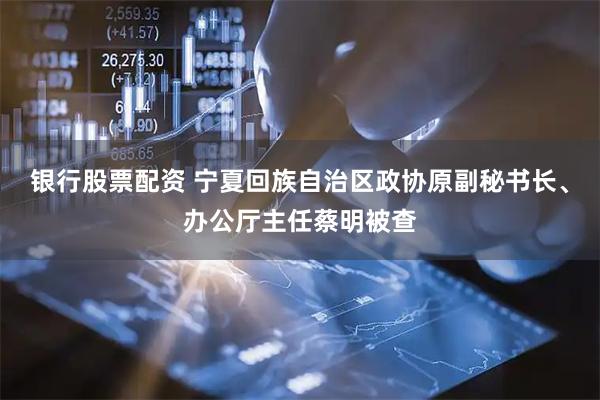银行股票配资 宁夏回族自治区政协原副秘书长、办公厅主任蔡明被查