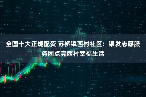 全国十大正规配资 苏桥镇西村社区：银发志愿服务团点亮西村幸福生活