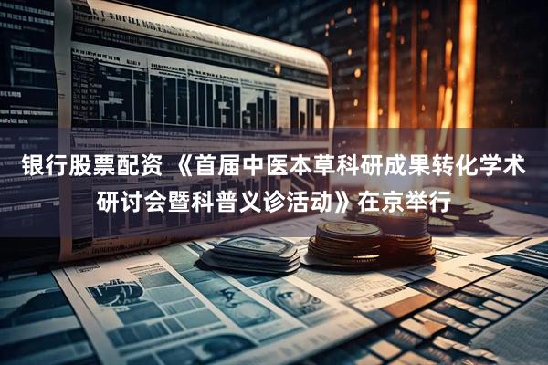 银行股票配资 《首届中医本草科研成果转化学术研讨会暨科普义诊活动》在京举行
