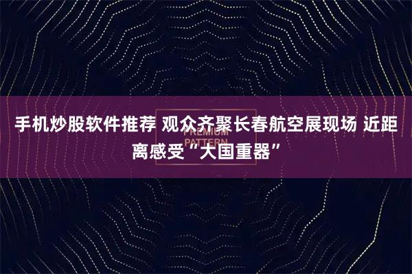 手机炒股软件推荐 观众齐聚长春航空展现场 近距离感受“大国重器”