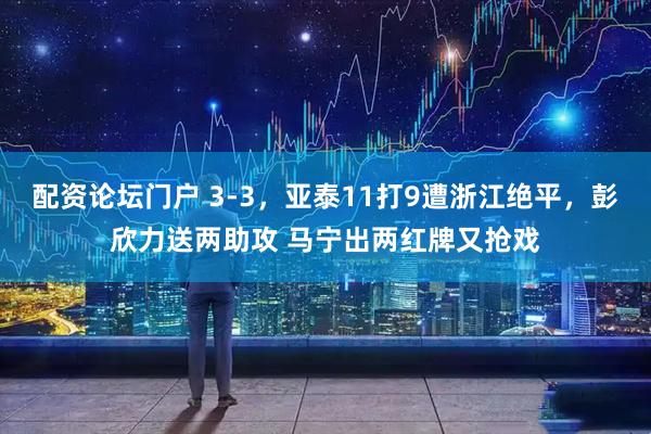 配资论坛门户 3-3，亚泰11打9遭浙江绝平，彭欣力送两助攻 马宁出两红牌又抢戏
