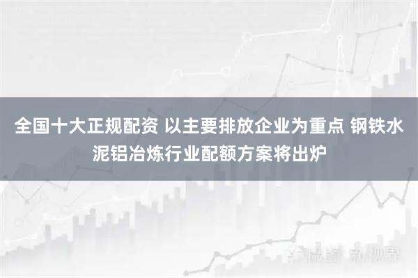 全国十大正规配资 以主要排放企业为重点 钢铁水泥铝冶炼行业配额方案将出炉