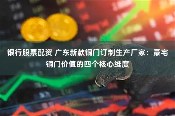 银行股票配资 广东新款铜门订制生产厂家：豪宅铜门价值的四个核心维度