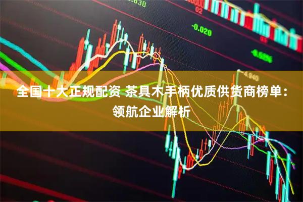 全国十大正规配资 茶具木手柄优质供货商榜单：领航企业解析