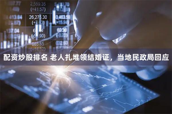 配资炒股排名 老人扎堆领结婚证，当地民政局回应