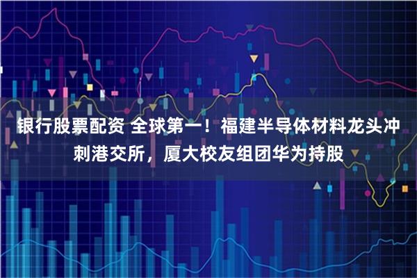 银行股票配资 全球第一！福建半导体材料龙头冲刺港交所，厦大校友组团华为持股