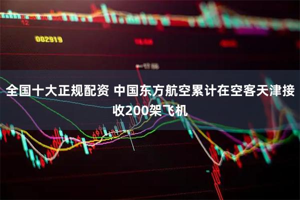 全国十大正规配资 中国东方航空累计在空客天津接收200架飞机
