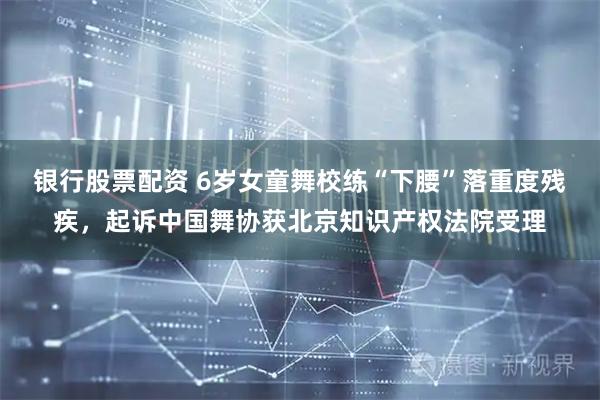 银行股票配资 6岁女童舞校练“下腰”落重度残疾，起诉中国舞协获北京知识产权法院受理