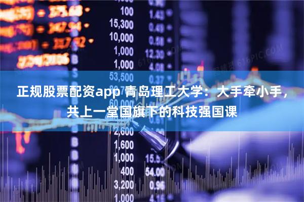 正规股票配资app 青岛理工大学：大手牵小手，共上一堂国旗下的科技强国课