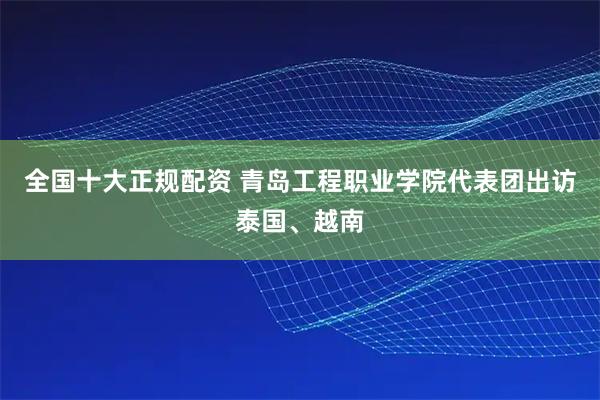 全国十大正规配资 青岛工程职业学院代表团出访泰国、越南