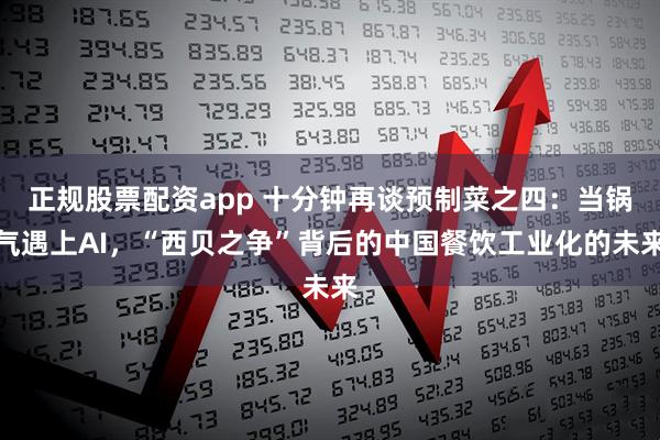 正规股票配资app 十分钟再谈预制菜之四：当锅气遇上AI，“西贝之争”背后的中国餐饮工业化的未来