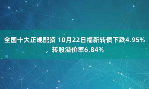 全国十大正规配资 10月22日福新转债下跌4.95%，转股溢价率6.84%