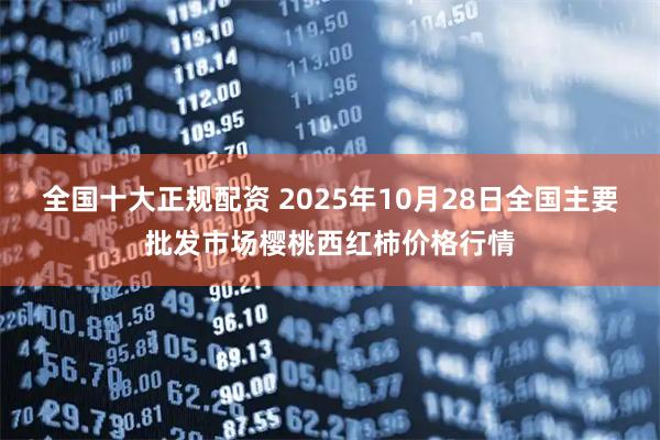 全国十大正规配资 2025年10月28日全国主要批发市场樱桃西红柿价格行情