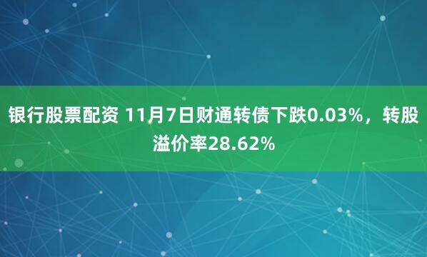银行股票配资 11月7日财通转债下跌0.03%，转股溢价率28.62%