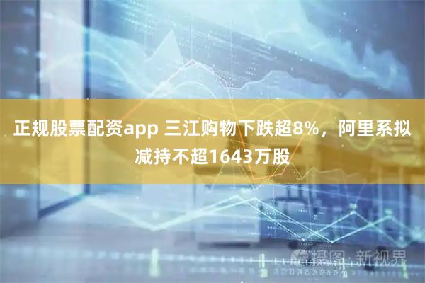 正规股票配资app 三江购物下跌超8%，阿里系拟减持不超1643万股