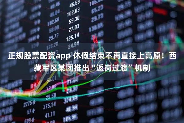 正规股票配资app 休假结束不再直接上高原！西藏军区某团推出“返岗过渡”机制
