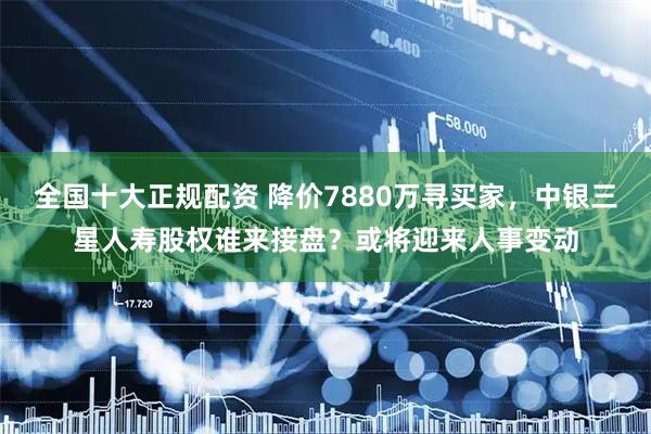 全国十大正规配资 降价7880万寻买家，中银三星人寿股权谁来接盘？或将迎来人事变动