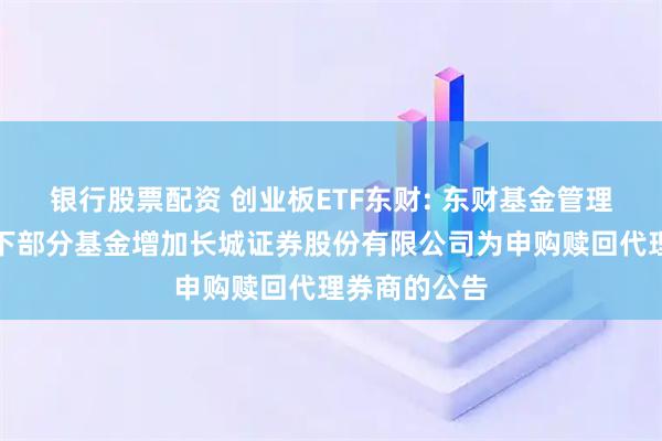 银行股票配资 创业板ETF东财: 东财基金管理有限公司旗下部分基金增加长城证券股份有限公司为申购赎回代理券商的公告