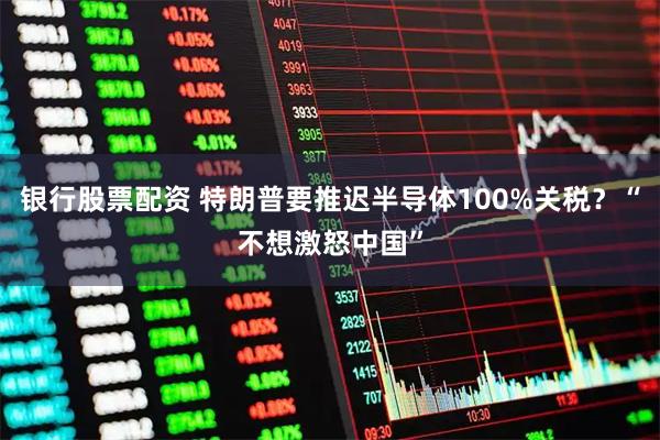 银行股票配资 特朗普要推迟半导体100%关税？“不想激怒中国”