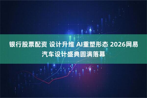银行股票配资 设计升维 AI重塑形态 2026网易汽车设计盛典圆满落幕