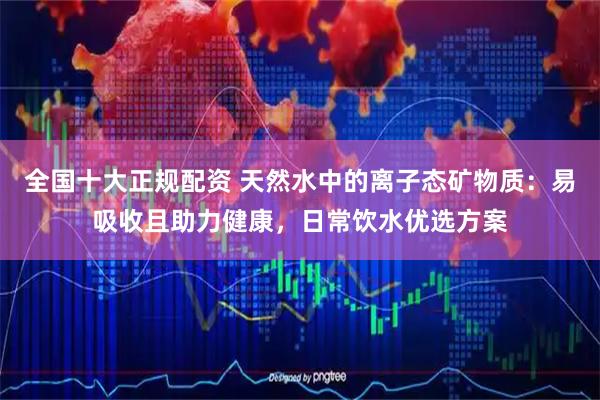 全国十大正规配资 天然水中的离子态矿物质：易吸收且助力健康，日常饮水优选方案