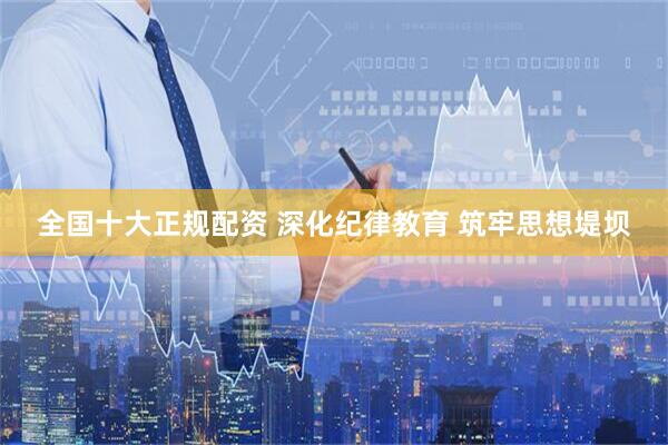 全国十大正规配资 深化纪律教育 筑牢思想堤坝