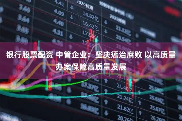 银行股票配资 中管企业：坚决惩治腐败 以高质量办案保障高质量发展