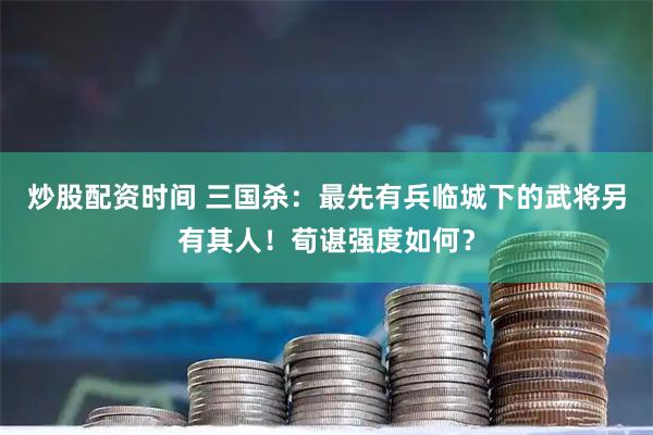 炒股配资时间 三国杀：最先有兵临城下的武将另有其人！荀谌强度如何？