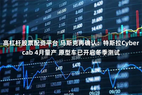 高杠杆股票配资平台 马斯克再确认：特斯拉Cybercab 4月量产 原型车已开启冬季测试