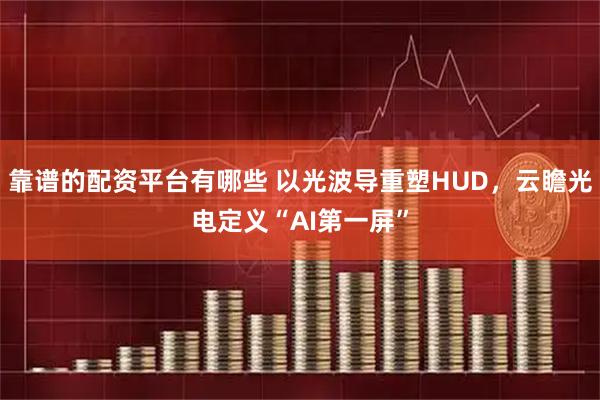 靠谱的配资平台有哪些 以光波导重塑HUD，云瞻光电定义“AI第一屏”