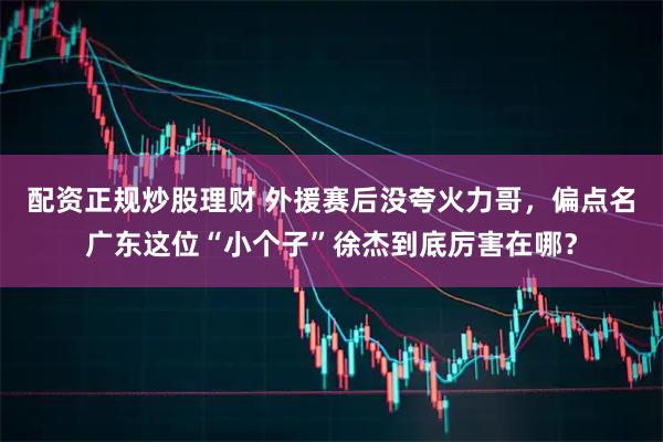配资正规炒股理财 外援赛后没夸火力哥，偏点名广东这位“小个子”徐杰到底厉害在哪？