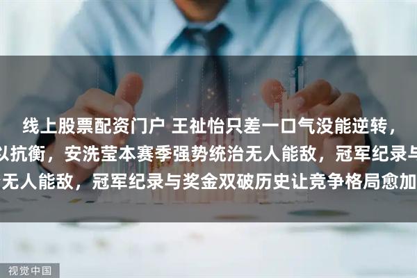 线上股票配资门户 王祉怡只差一口气没能逆转，拼劲十足却体能透支难以抗衡，安洗莹本赛季强势统治无人能敌，冠军纪录与奖金双破历史让竞争格局愈加激烈