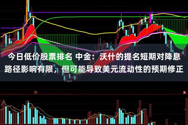 今日低价股票排名 中金：沃什的提名短期对降息路径影响有限，但可能导致美元流动性的预期修正