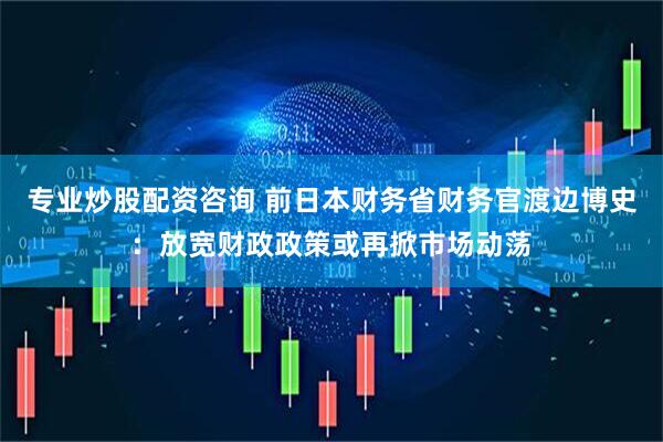 专业炒股配资咨询 前日本财务省财务官渡边博史：放宽财政政策或再掀市场动荡