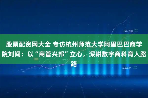 股票配资网大全 专访杭州师范大学阿里巴巴商学院刘闯：以“商管兴邦”立心，深耕数字商科育人路