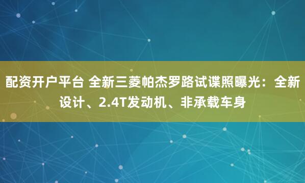 配资开户平台 全新三菱帕杰罗路试谍照曝光：全新设计、2.4T发动机、非承载车身