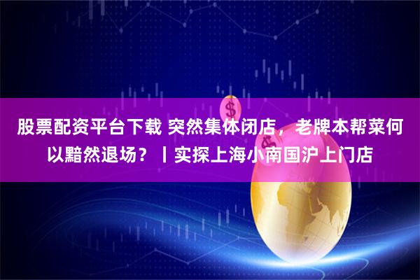 股票配资平台下载 突然集体闭店，老牌本帮菜何以黯然退场？丨实探上海小南国沪上门店