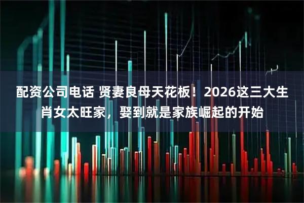 配资公司电话 贤妻良母天花板！2026这三大生肖女太旺家，娶到就是家族崛起的开始