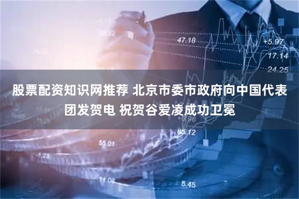股票配资知识网推荐 北京市委市政府向中国代表团发贺电 祝贺谷爱凌成功卫冕