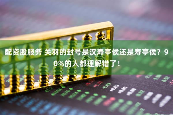配资股服务 关羽的封号是汉寿亭侯还是寿亭侯？90%的人都理解错了！