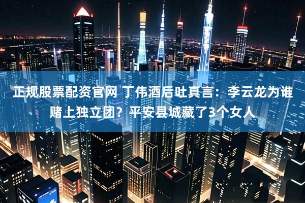正规股票配资官网 丁伟酒后吐真言：李云龙为谁赌上独立团？平安县城藏了3个女人