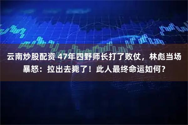 云南炒股配资 47年四野师长打了败仗，林彪当场暴怒：拉出去毙了！此人最终命运如何？