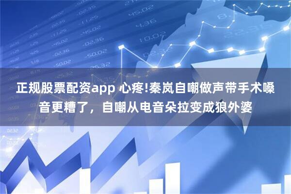 正规股票配资app 心疼!秦岚自嘲做声带手术嗓音更糟了，自嘲从电音朵拉变成狼外婆