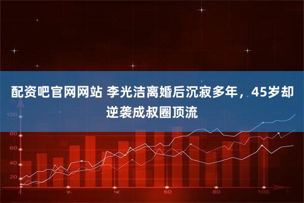 配资吧官网网站 李光洁离婚后沉寂多年，45岁却逆袭成叔圈顶流