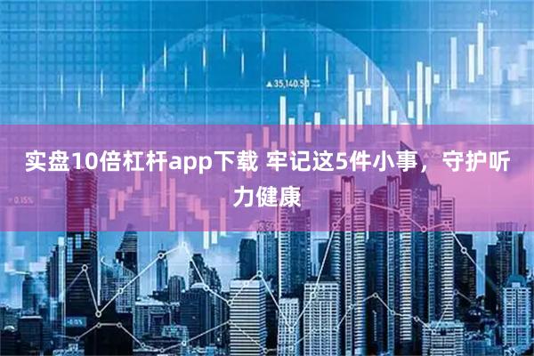 实盘10倍杠杆app下载 牢记这5件小事，守护听力健康