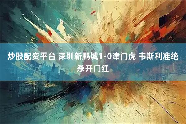 炒股配资平台 深圳新鹏城1-0津门虎 韦斯利准绝杀开门红