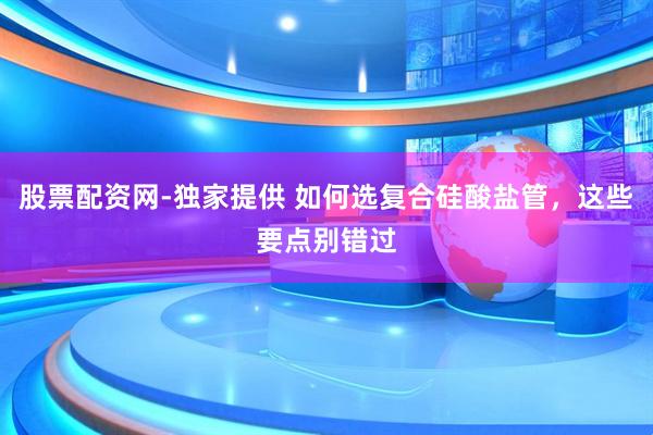 股票配资网-独家提供 如何选复合硅酸盐管，这些要点别错过