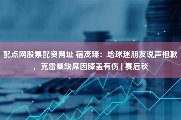 配点网股票配资网址 宿茂臻：给球迷朋友说声抱歉，克雷桑缺席因膝盖有伤 | 赛后谈